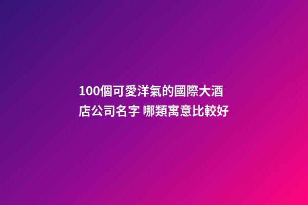 100個可愛洋氣的國際大酒店公司名字 哪類寓意比較好-第1張-公司起名-玄機派